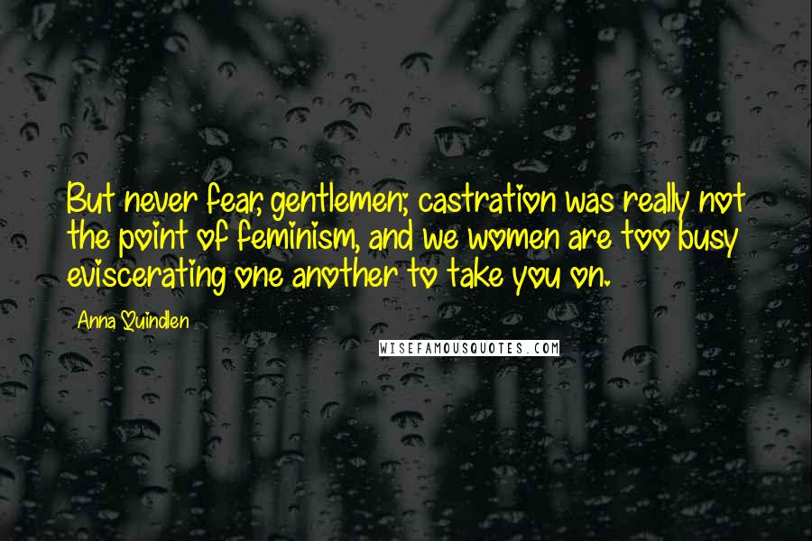 Anna Quindlen Quotes: But never fear, gentlemen; castration was really not the point of feminism, and we women are too busy eviscerating one another to take you on.