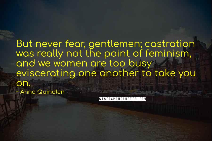 Anna Quindlen Quotes: But never fear, gentlemen; castration was really not the point of feminism, and we women are too busy eviscerating one another to take you on.