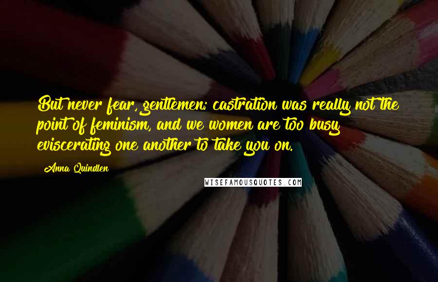Anna Quindlen Quotes: But never fear, gentlemen; castration was really not the point of feminism, and we women are too busy eviscerating one another to take you on.