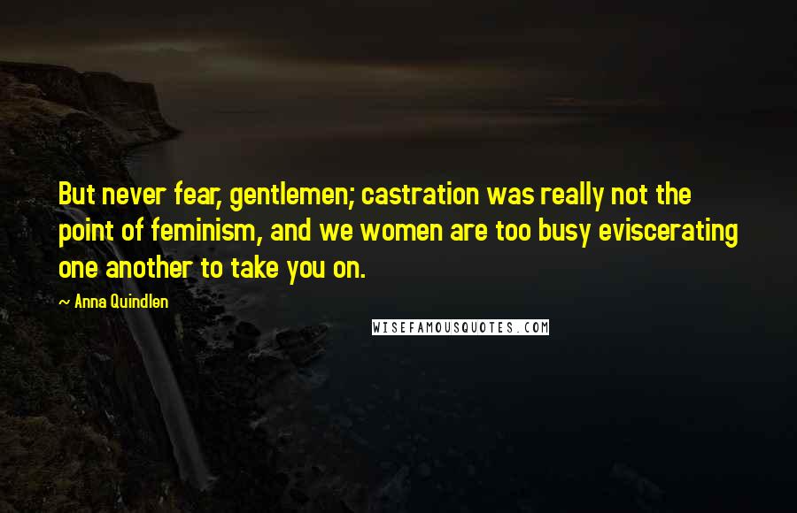 Anna Quindlen Quotes: But never fear, gentlemen; castration was really not the point of feminism, and we women are too busy eviscerating one another to take you on.