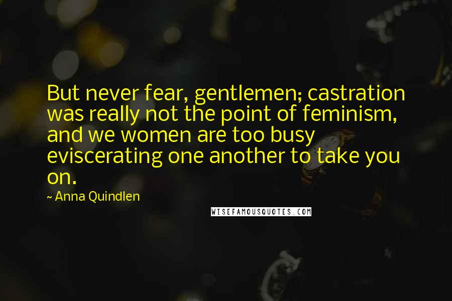 Anna Quindlen Quotes: But never fear, gentlemen; castration was really not the point of feminism, and we women are too busy eviscerating one another to take you on.