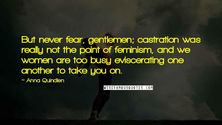 Anna Quindlen Quotes: But never fear, gentlemen; castration was really not the point of feminism, and we women are too busy eviscerating one another to take you on.
