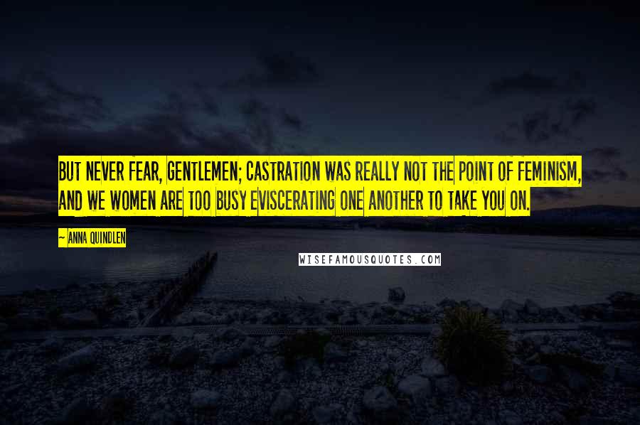 Anna Quindlen Quotes: But never fear, gentlemen; castration was really not the point of feminism, and we women are too busy eviscerating one another to take you on.