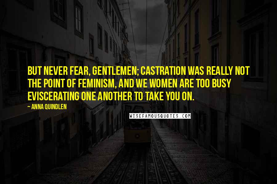 Anna Quindlen Quotes: But never fear, gentlemen; castration was really not the point of feminism, and we women are too busy eviscerating one another to take you on.