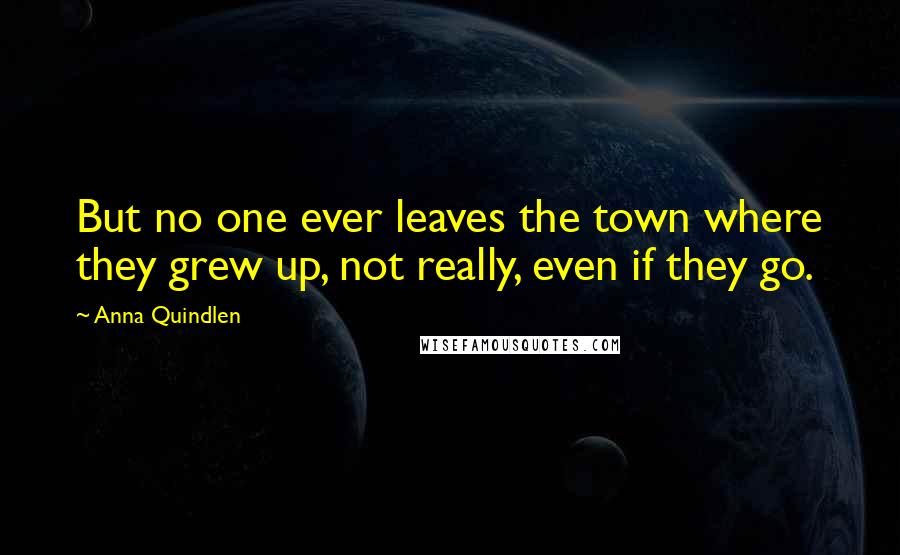 Anna Quindlen Quotes: But no one ever leaves the town where they grew up, not really, even if they go.