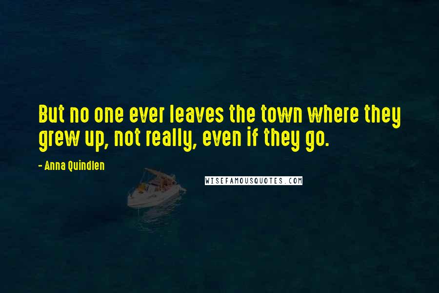 Anna Quindlen Quotes: But no one ever leaves the town where they grew up, not really, even if they go.