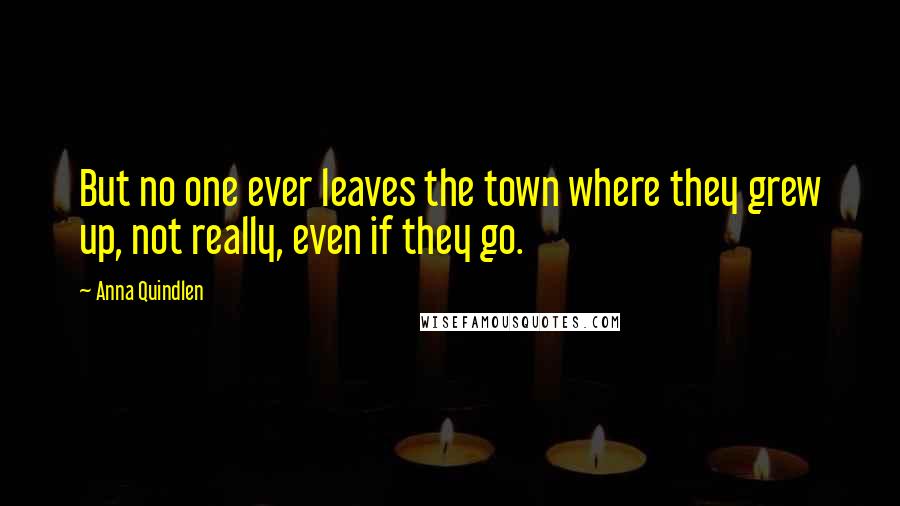 Anna Quindlen Quotes: But no one ever leaves the town where they grew up, not really, even if they go.