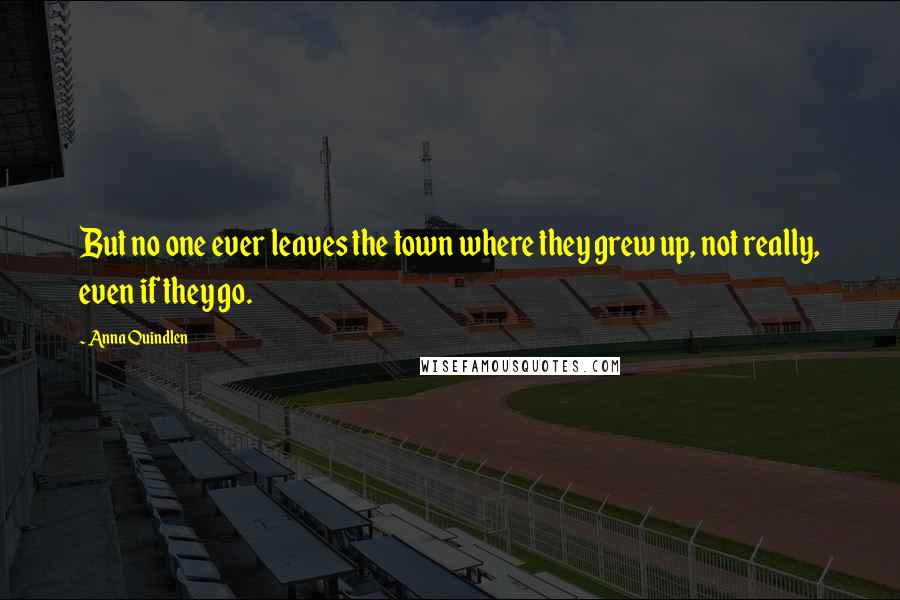 Anna Quindlen Quotes: But no one ever leaves the town where they grew up, not really, even if they go.