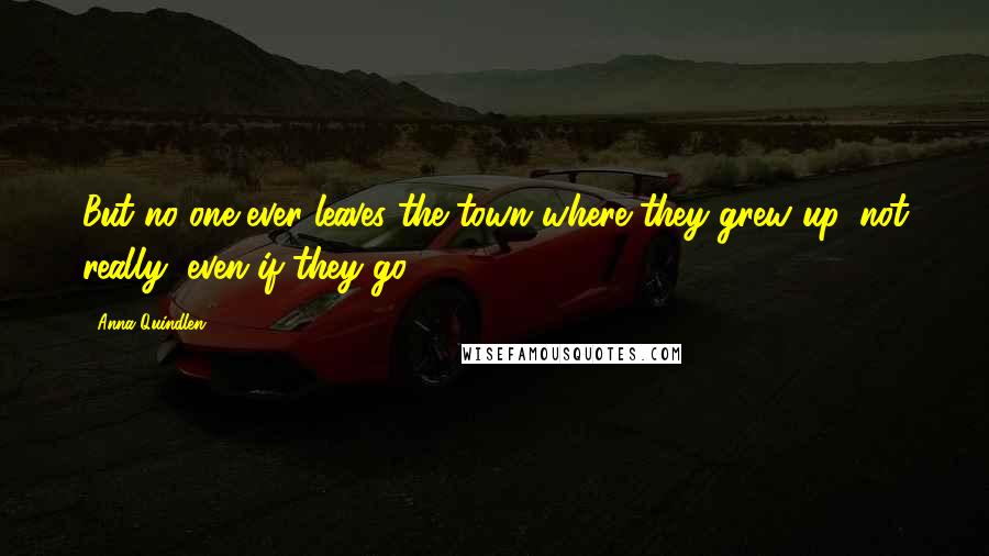 Anna Quindlen Quotes: But no one ever leaves the town where they grew up, not really, even if they go.