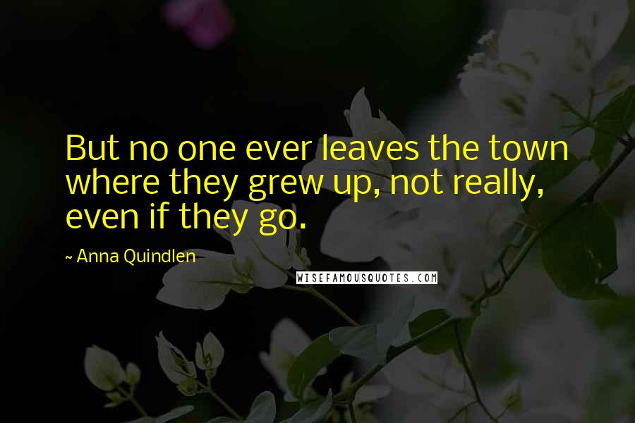 Anna Quindlen Quotes: But no one ever leaves the town where they grew up, not really, even if they go.