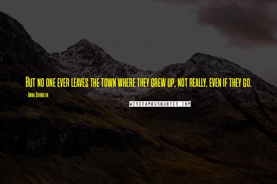 Anna Quindlen Quotes: But no one ever leaves the town where they grew up, not really, even if they go.