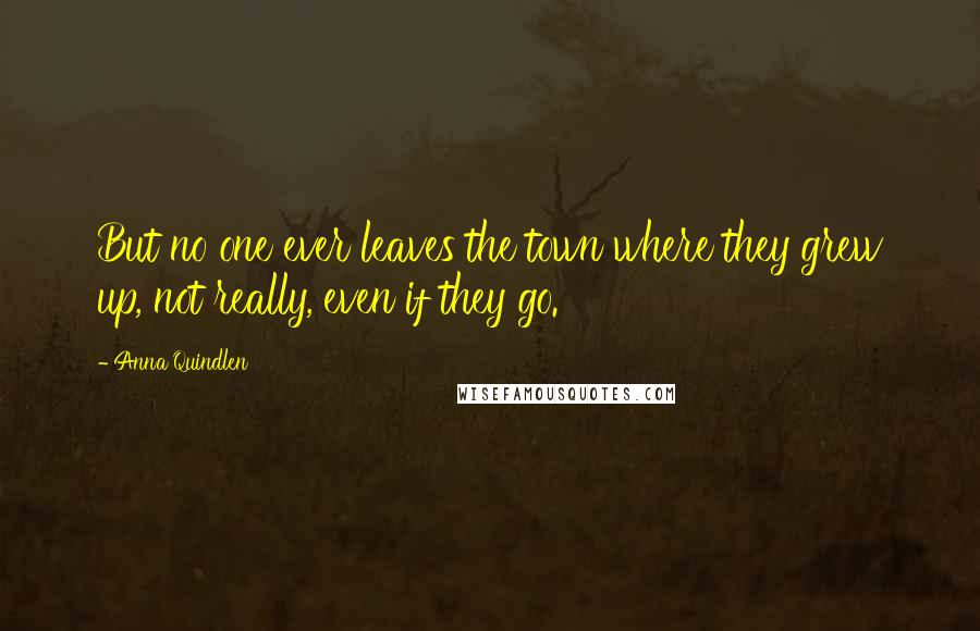 Anna Quindlen Quotes: But no one ever leaves the town where they grew up, not really, even if they go.