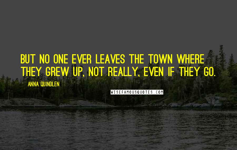 Anna Quindlen Quotes: But no one ever leaves the town where they grew up, not really, even if they go.