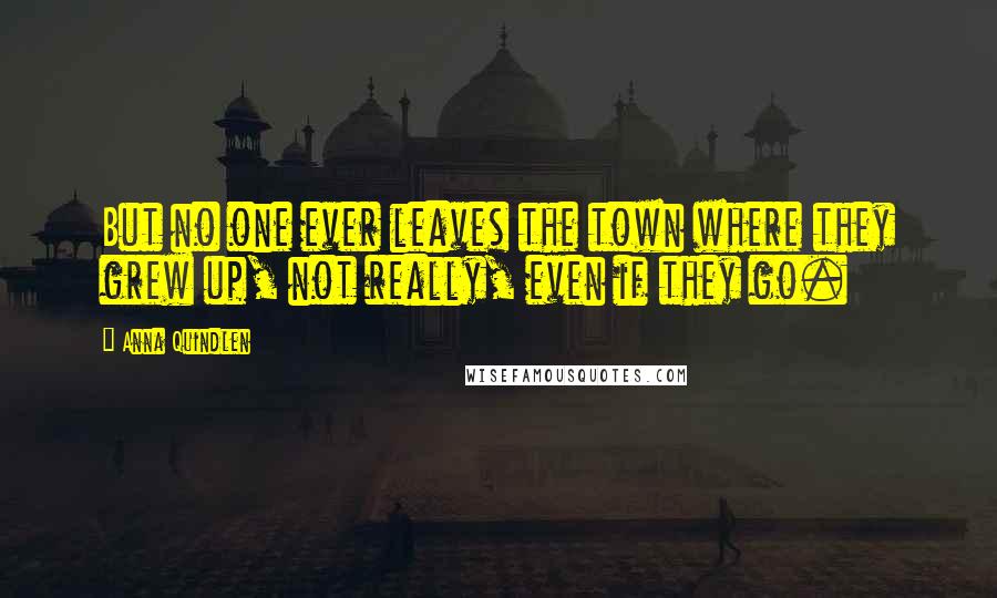 Anna Quindlen Quotes: But no one ever leaves the town where they grew up, not really, even if they go.