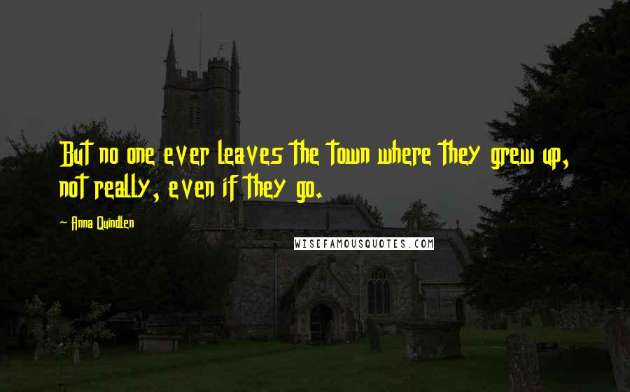 Anna Quindlen Quotes: But no one ever leaves the town where they grew up, not really, even if they go.