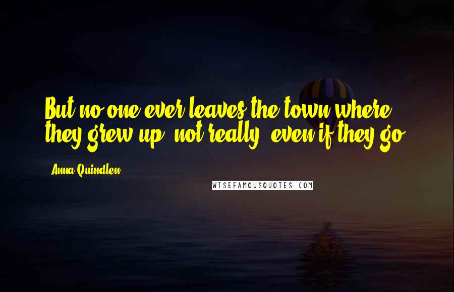Anna Quindlen Quotes: But no one ever leaves the town where they grew up, not really, even if they go.