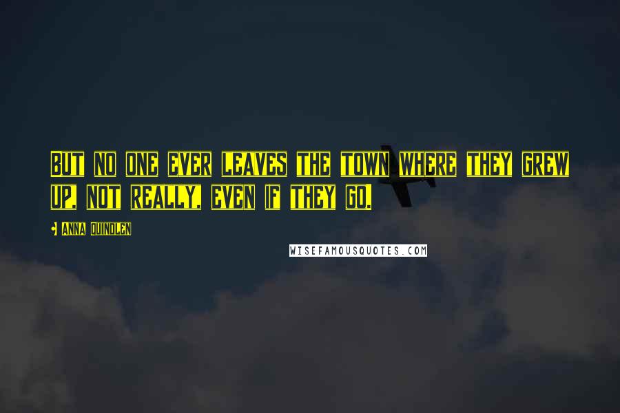 Anna Quindlen Quotes: But no one ever leaves the town where they grew up, not really, even if they go.