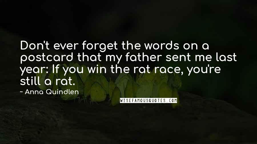 Anna Quindlen Quotes: Don't ever forget the words on a postcard that my father sent me last year: If you win the rat race, you're still a rat.