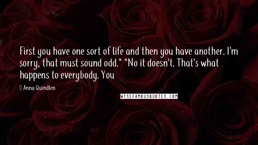 Anna Quindlen Quotes: First you have one sort of life and then you have another. I'm sorry, that must sound odd." "No it doesn't. That's what happens to everybody. You