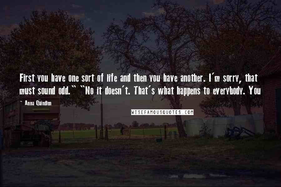 Anna Quindlen Quotes: First you have one sort of life and then you have another. I'm sorry, that must sound odd." "No it doesn't. That's what happens to everybody. You