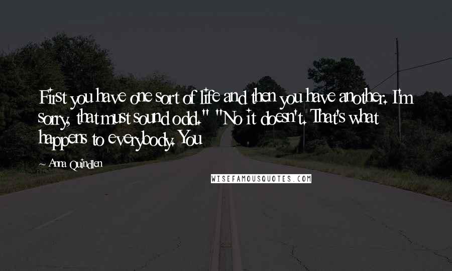 Anna Quindlen Quotes: First you have one sort of life and then you have another. I'm sorry, that must sound odd." "No it doesn't. That's what happens to everybody. You