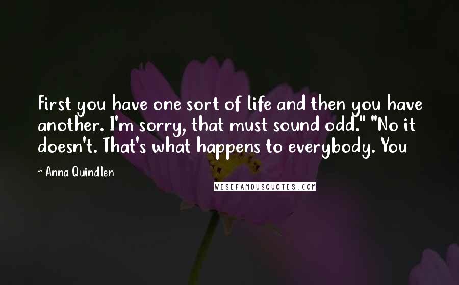 Anna Quindlen Quotes: First you have one sort of life and then you have another. I'm sorry, that must sound odd." "No it doesn't. That's what happens to everybody. You