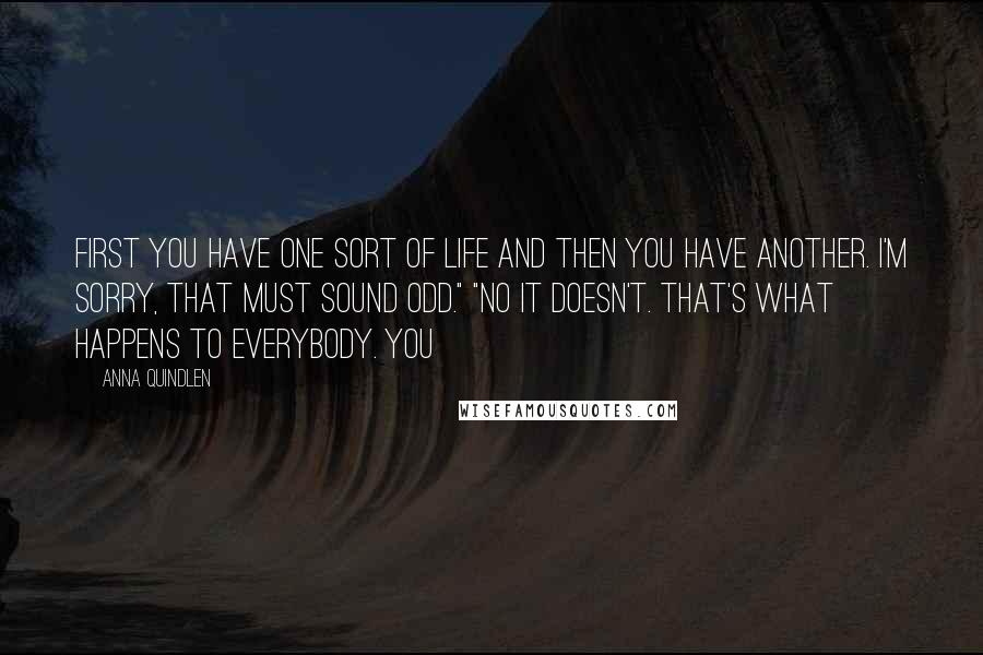 Anna Quindlen Quotes: First you have one sort of life and then you have another. I'm sorry, that must sound odd." "No it doesn't. That's what happens to everybody. You