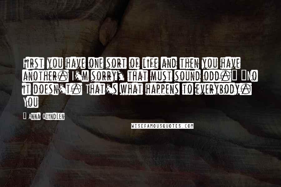 Anna Quindlen Quotes: First you have one sort of life and then you have another. I'm sorry, that must sound odd." "No it doesn't. That's what happens to everybody. You