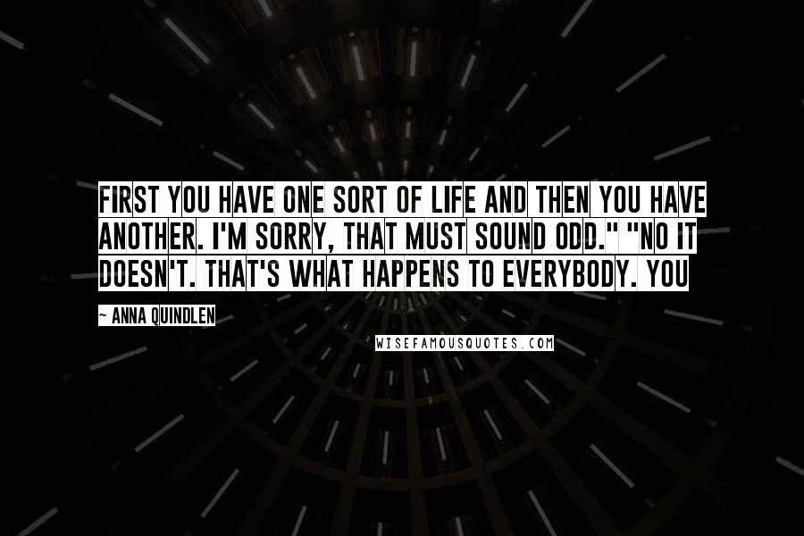 Anna Quindlen Quotes: First you have one sort of life and then you have another. I'm sorry, that must sound odd." "No it doesn't. That's what happens to everybody. You