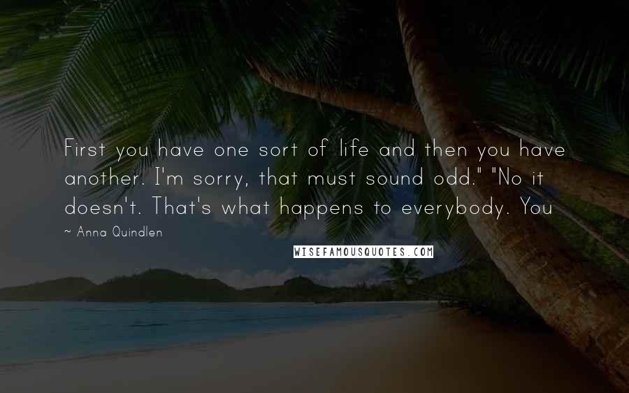 Anna Quindlen Quotes: First you have one sort of life and then you have another. I'm sorry, that must sound odd." "No it doesn't. That's what happens to everybody. You