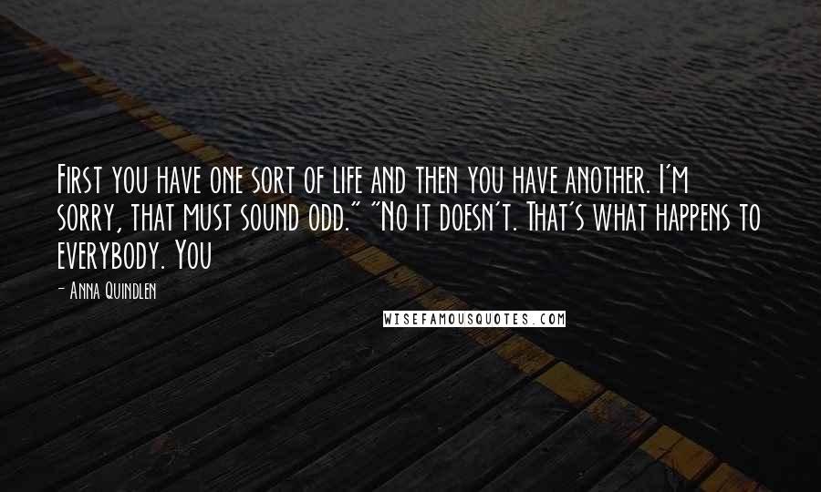 Anna Quindlen Quotes: First you have one sort of life and then you have another. I'm sorry, that must sound odd." "No it doesn't. That's what happens to everybody. You