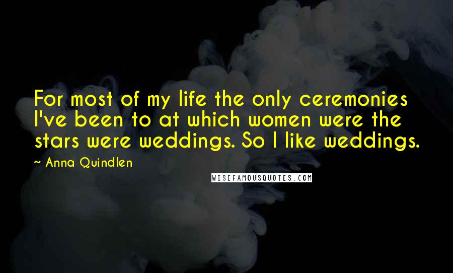 Anna Quindlen Quotes: For most of my life the only ceremonies I've been to at which women were the stars were weddings. So I like weddings.