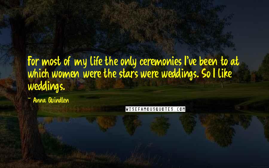 Anna Quindlen Quotes: For most of my life the only ceremonies I've been to at which women were the stars were weddings. So I like weddings.