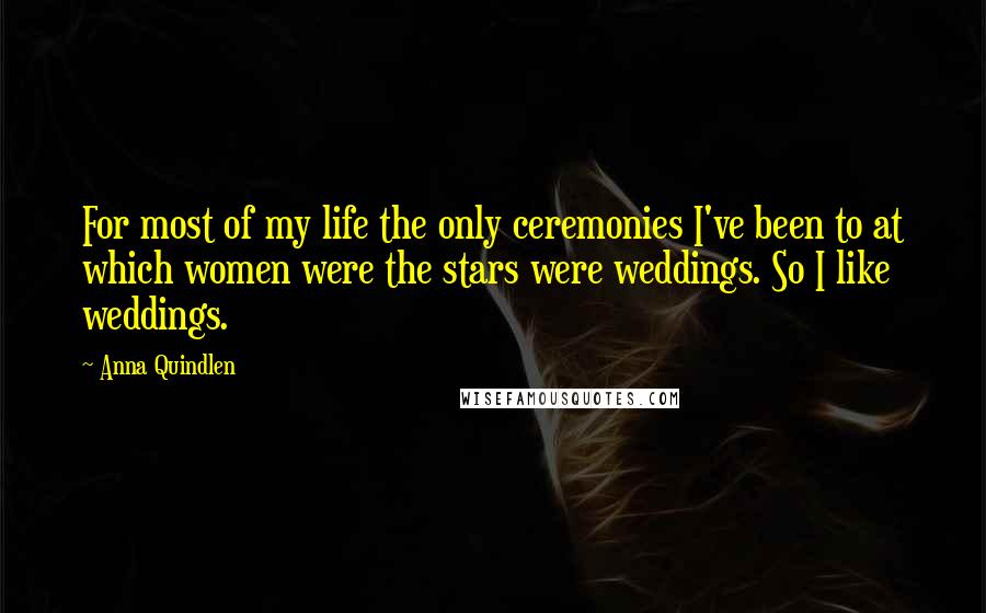 Anna Quindlen Quotes: For most of my life the only ceremonies I've been to at which women were the stars were weddings. So I like weddings.
