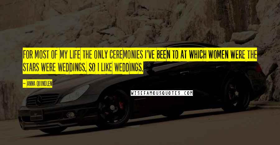 Anna Quindlen Quotes: For most of my life the only ceremonies I've been to at which women were the stars were weddings. So I like weddings.