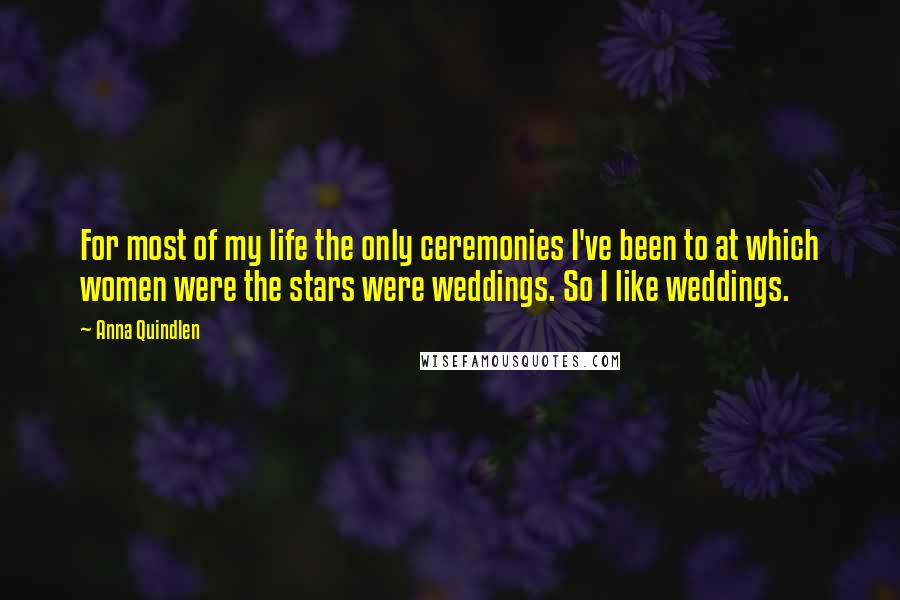 Anna Quindlen Quotes: For most of my life the only ceremonies I've been to at which women were the stars were weddings. So I like weddings.