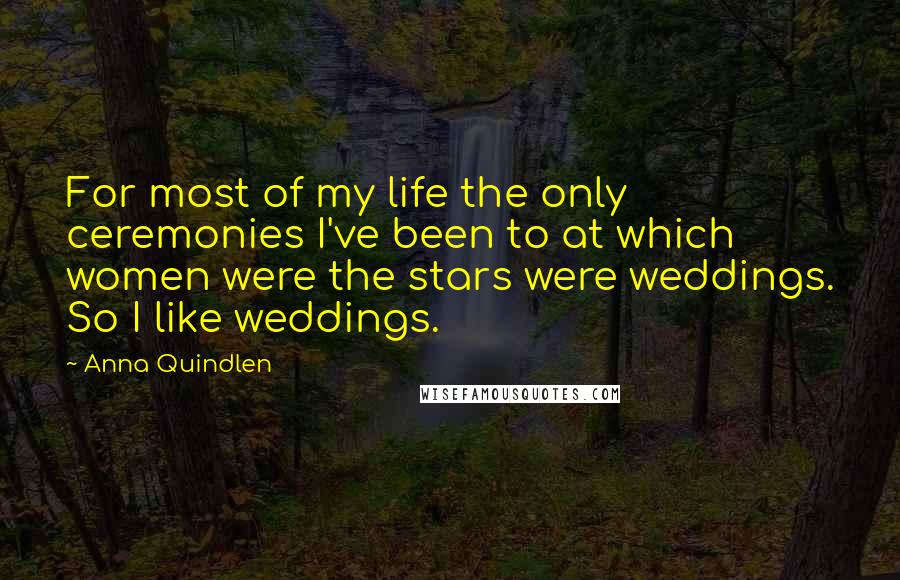 Anna Quindlen Quotes: For most of my life the only ceremonies I've been to at which women were the stars were weddings. So I like weddings.