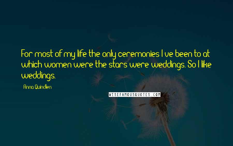 Anna Quindlen Quotes: For most of my life the only ceremonies I've been to at which women were the stars were weddings. So I like weddings.