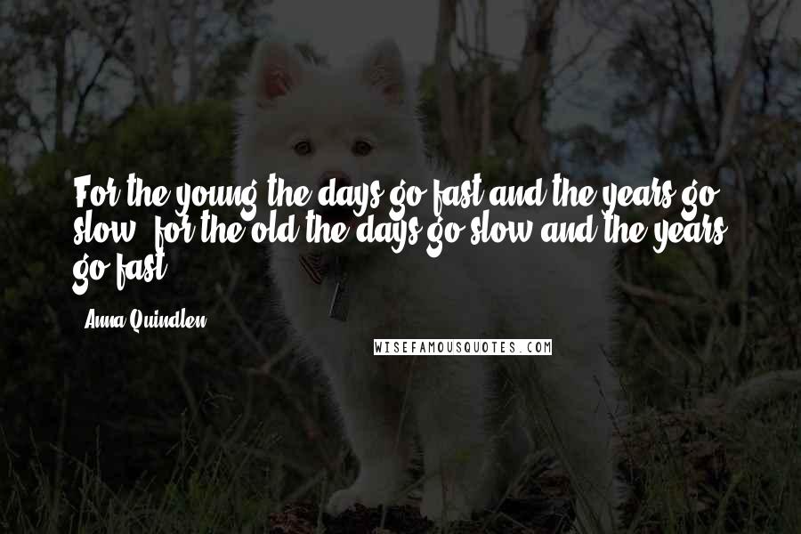 Anna Quindlen Quotes: For the young the days go fast and the years go slow; for the old the days go slow and the years go fast.