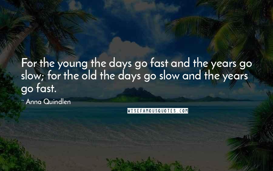 Anna Quindlen Quotes: For the young the days go fast and the years go slow; for the old the days go slow and the years go fast.
