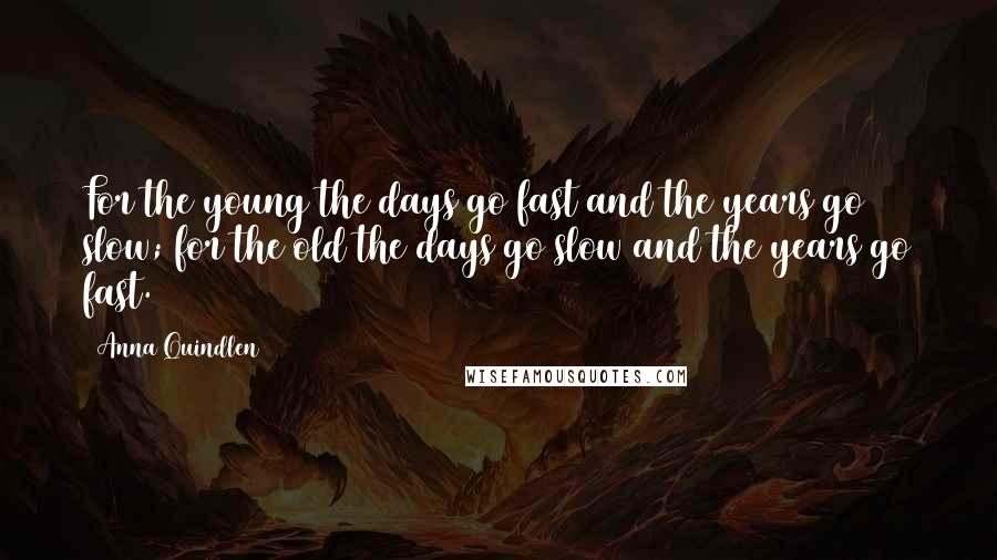Anna Quindlen Quotes: For the young the days go fast and the years go slow; for the old the days go slow and the years go fast.