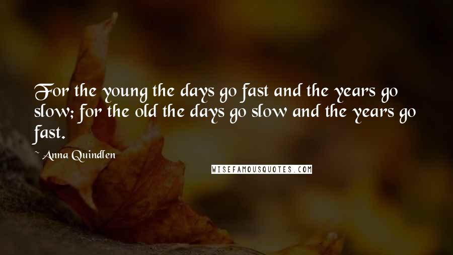 Anna Quindlen Quotes: For the young the days go fast and the years go slow; for the old the days go slow and the years go fast.