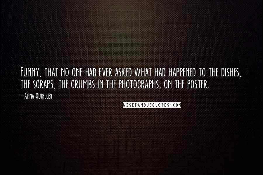 Anna Quindlen Quotes: Funny, that no one had ever asked what had happened to the dishes, the scraps, the crumbs in the photographs, on the poster.