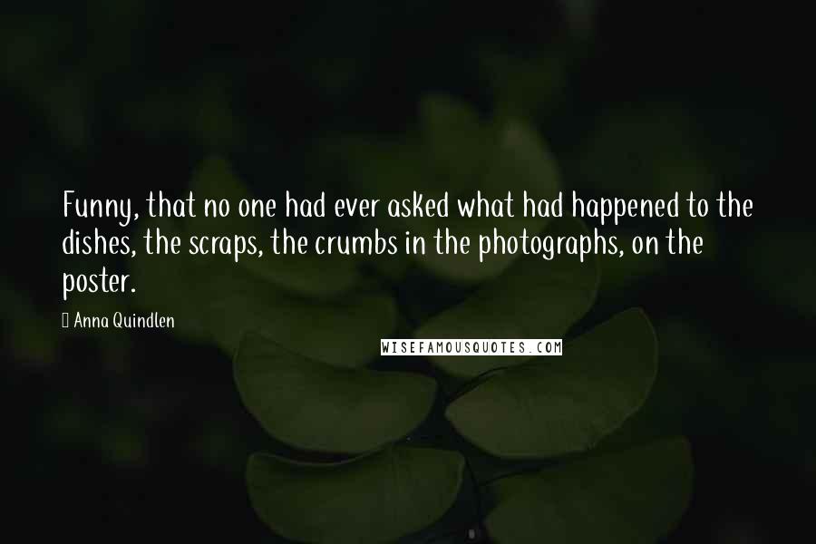 Anna Quindlen Quotes: Funny, that no one had ever asked what had happened to the dishes, the scraps, the crumbs in the photographs, on the poster.