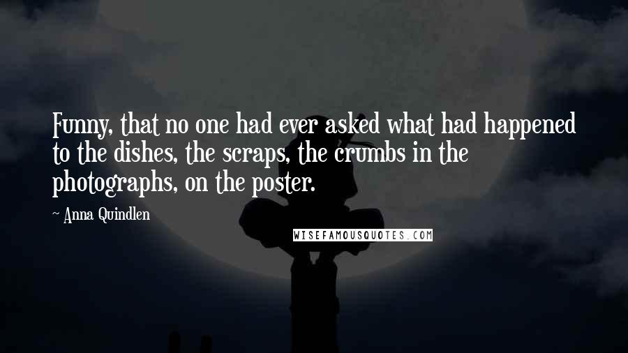 Anna Quindlen Quotes: Funny, that no one had ever asked what had happened to the dishes, the scraps, the crumbs in the photographs, on the poster.