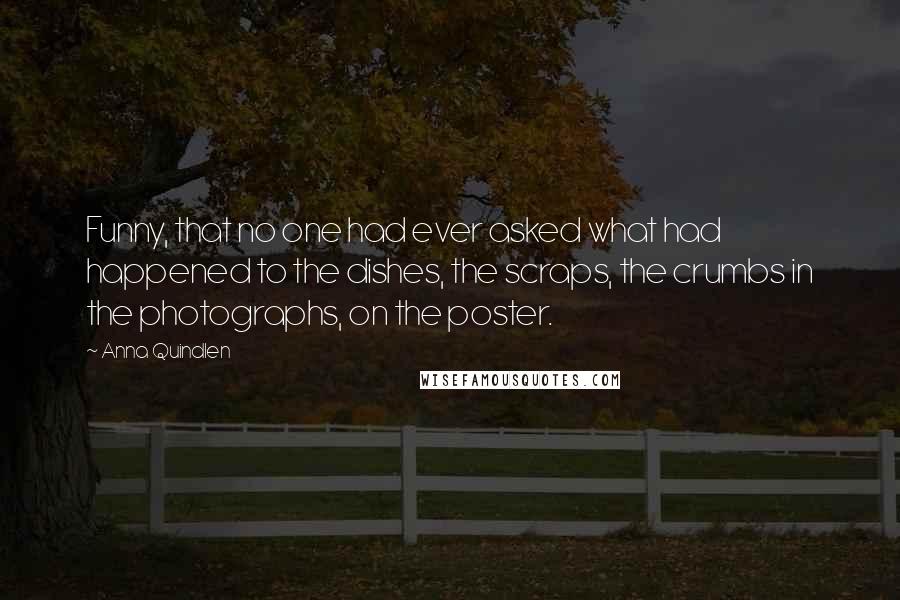 Anna Quindlen Quotes: Funny, that no one had ever asked what had happened to the dishes, the scraps, the crumbs in the photographs, on the poster.