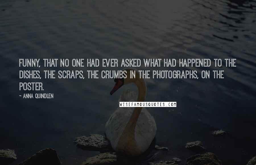 Anna Quindlen Quotes: Funny, that no one had ever asked what had happened to the dishes, the scraps, the crumbs in the photographs, on the poster.