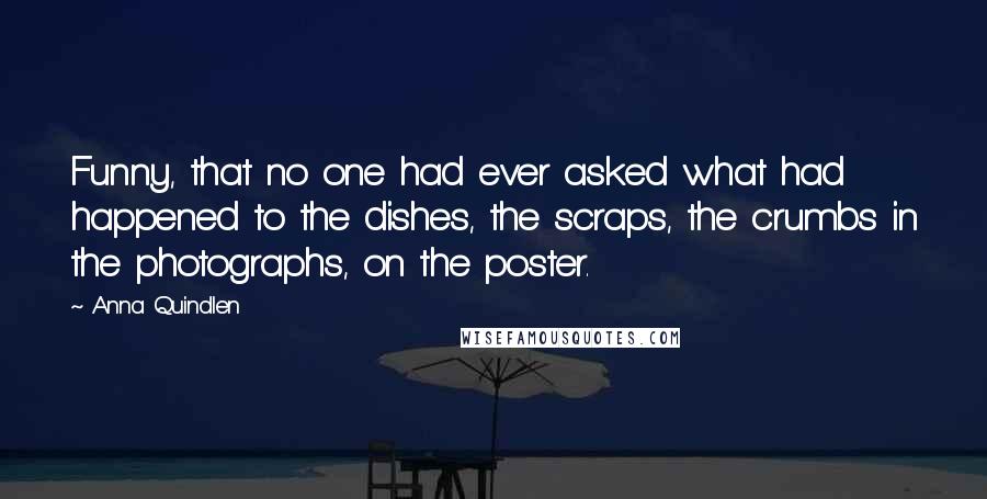 Anna Quindlen Quotes: Funny, that no one had ever asked what had happened to the dishes, the scraps, the crumbs in the photographs, on the poster.