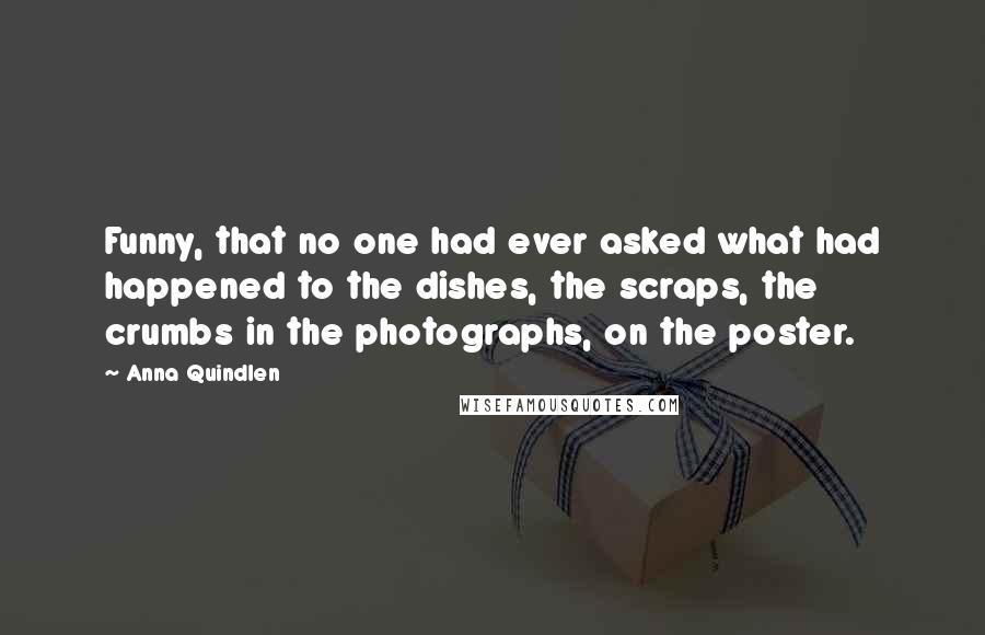Anna Quindlen Quotes: Funny, that no one had ever asked what had happened to the dishes, the scraps, the crumbs in the photographs, on the poster.