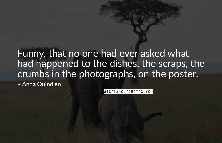 Anna Quindlen Quotes: Funny, that no one had ever asked what had happened to the dishes, the scraps, the crumbs in the photographs, on the poster.